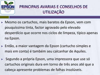 PRINCIPAIS AVARIAS E CONSELHOS DE UTILIZAÇÃOQuanto a Epson, já há actualmente disponível líquidos de limpeza mais seguros e acessíveis a todos, mas isso não garante que a limpeza seja bem sucedida, apenas impede estragos maiores e a longo prazo. Usar tinta genérica ou compatível para a Epson aumenta as hipóteses de falha dos jatos e pequenos entupimentos, a Epson alega que se usar solventes específicos na tinta original que diminui a frequência dos problemas, mas nem isso é 100% garantido qua não haja falhas de impressão.A maioria dos pequenos entupimentos pode ser resolvida pelo usuário com muita paciência. Mas há casos em que isso não é possível, nem com o mais profundo e arriscado método existente.