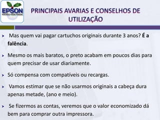 PRINCIPAIS AVARIAS E CONSELHOS DE UTILIZAÇÃOMesmo os cartuchos, mais baratos da Epson, vem com pouquíssima tinta, factor agravado pelo elevado desperdício que ocorre nos ciclos de limpeza, típico apenas na Epson.Então, a maior vantagem da Epson (cartucho simples e mais em conta) é também seu calcanhar de Aquiles.Segundo a própria Epson, uma impressora que use só cartuchos originais dura em torno de três anos até que a cabeça apresente problemas de falhas insolúveis.