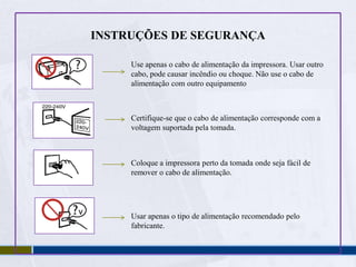INSTRUÇÕES DE SEGURANÇANão deixar o cabo de alimentação estragar ou desgastarNão abrir a tampa do equipamento enquanto imprime, fotocopia ou digitaliza  Não usar produtos inflamáveis dentro  ou a volta da impressora. Pode causar incêndio.Excepto as indicações do fabricante, não tente consertar o equipamento.