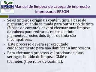 Manual de limpeza de cabeça de impressãoimpressoras EPSONSe os tinteiros originais contêm tinta à base de pigmento, quando se muda para outrotipo de tinta (à base de corante), deverá efectuar uma limpeza da cabeça para retirar os restos de tinta pigmentada, estes dois tipos de tinta são incompatíveis.