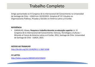 Trabalho Completo
Artigo apresentado no IV Congreso de la Internacional del Conocimiento na Universidad
de Santiago de Chile – USACH em 10/10/2015. Simpósio N° 67: Estudios en
Organizaciones Públicas, Privadas y Sociales en América Latina y el Caribe.
REFERÊNCIA
• CARVALHO, Alexey. Pesquisa e trabalho docente na educação superior. In: IV
Congreso de la Internacional del Conocimiento: Ciencias, Tecnologias y Culturas –
Mirando al Futuro de America Latina e el Caribe, 2015, Santiago de Chile: Universidad
de Santiago de Chile - USACH, 2015.
ACESSO AO TRABALHO
http://dx.doi.org/10.13140/RG.2.1.3667.6568
CV LATTES
http://lattes.cnpq.br/0893051454726659
 
