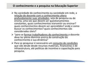 O conhecimento e a pesquisa na Educação Superior
Na sociedade do conhecimento ou sociedade em rede, a
relação do docente com o conhecimento altera
profundamente suas atividades, seja de pesquisa ou de
ensino, uma vez que devem ser questionamentos
constantes, quais conhecimentos transmitir ou ensinar?
quais conhecimentos devem ser aprendidos? onde e como
buscar os conhecimentos? quais conhecimentos são
considerados úteis?
“para se formar trabalhadores do conhecimento o docente
deve ter pleno domínio acerca da construção do
conhecimento e sua dinâmica”
Para se pesquisar é necessário um conjunto de condições
que vão desde desde recursos materiais, financeiros e de
infraestrutura, até políticas de incentivo e capacitação para
pesquisa.
 