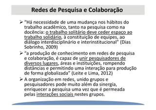 Redes de Pesquisa e Colaboração
“Há necessidade de uma mudança nos hábitos do
trabalho acadêmico, tanto na pesquisa como na
docência: o trabalho solitário deve ceder espaço ao
trabalho solidário, à constituição de equipes, ao
diálogo interdisciplinário e interinstitucional” (Dias
Sobrinho, 2009)
“a produção de conhecimento em redes de pesquisa
e colaboração, é capaz de unir pesquisadores de
diversos lugares, áreas e instituições, rompendo
distâncias e permitindo uma interação para produção
de forma globalizada” (Leite e Lima, 2012)
A organização em redes, unido grupos e
pesquisadores pode muito além da sinergia,
enriquecer a pesquisa uma vez que é permeada
pelas interações sociais nestes grupos.
 
