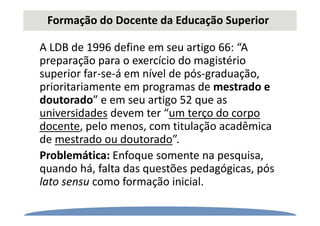 Formação do Docente da Educação Superior
A LDB de 1996 define em seu artigo 66: “A
preparação para o exercício do magistério
superior far-se-á em nível de pós-graduação,
prioritariamente em programas de mestrado e
doutorado” e em seu artigo 52 que as
universidades devem ter “um terço do corpo
docente, pelo menos, com titulação acadêmica
de mestrado ou doutorado”.
Problemática: Enfoque somente na pesquisa,
quando há, falta das questões pedagógicas, pós
lato sensu como formação inicial.
 