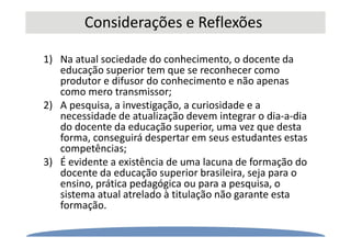 Considerações e Reflexões
1) Na atual sociedade do conhecimento, o docente da
educação superior tem que se reconhecer como
produtor e difusor do conhecimento e não apenas
como mero transmissor;
2) A pesquisa, a investigação, a curiosidade e a
necessidade de atualização devem integrar o dia-a-dia
do docente da educação superior, uma vez que desta
forma, conseguirá despertar em seus estudantes estas
competências;
3) É evidente a existência de uma lacuna de formação do
docente da educação superior brasileira, seja para o
ensino, prática pedagógica ou para a pesquisa, o
sistema atual atrelado à titulação não garante esta
formação.
 