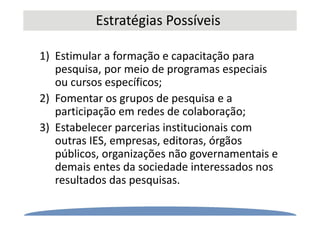Estratégias Possíveis
1) Estimular a formação e capacitação para
pesquisa, por meio de programas especiais
ou cursos específicos;
2) Fomentar os grupos de pesquisa e a
participação em redes de colaboração;
3) Estabelecer parcerias institucionais com
outras IES, empresas, editoras, órgãos
públicos, organizações não governamentais e
demais entes da sociedade interessados nos
resultados das pesquisas.
 