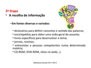 2ª Etapa
• A recolha de informação

  –Em fontes diversas e variadas:

    • dicionários para definir conceitos e sentido das palavras;
    • enciclopédias para obter uma visão geral do assunto;
    • livros específicos para desenvolver o tema;
    • jornais, revistas;
    • entrevistas a pessoas competentes numa determinada
    matéria;
    • CD-ROM, DVD-ROM, sítios na web(…).


                     Biblioteca Escolar 2011-2012
 