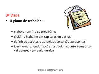 3ª Etapa
• O plano de trabalho:

  –   elaborar um índice provisório;
  –   dividir o trabalho em capítulos ou partes;
  –   definir os aspetos e as ideias que se vão apresentar;
  –   fazer uma calendarização (estipular quanto tempo se
      vai demorar em cada tarefa).




                      Biblioteca Escolar 2011-2012
 