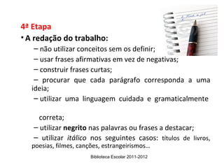 4ª Etapa
• A redação do trabalho:
   – não utilizar conceitos sem os definir;
   – usar frases afirmativas em vez de negativas;
   – construir frases curtas;
   – procurar que cada parágrafo corresponda a uma
  ideia;
   – utilizar uma linguagem cuidada e gramaticalmente

     correta;
   – utilizar negrito nas palavras ou frases a destacar;
   – utilizar itálico nos seguintes casos: títulos de livros,
  poesias, filmes, canções, estrangeirismos…
                      Biblioteca Escolar 2011-2012
 