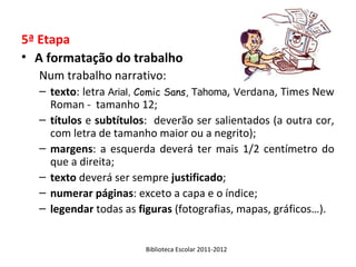 5ª Etapa
• A formatação do trabalho
  Num trabalho narrativo:
  – texto: letra Arial, Comic Sans, Tahoma, Verdana, Times New
    Roman - tamanho 12;
  – títulos e subtítulos: deverão ser salientados (a outra cor,
    com letra de tamanho maior ou a negrito);
  – margens: a esquerda deverá ter mais 1/2 centímetro do
    que a direita;
  – texto deverá ser sempre justificado;
  – numerar páginas: exceto a capa e o índice;
  – legendar todas as figuras (fotografias, mapas, gráficos…).


                        Biblioteca Escolar 2011-2012
 