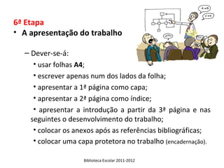 6ª Etapa
• A apresentação do trabalho

  – Dever-se-á:
     • usar folhas A4;
     • escrever apenas num dos lados da folha;
     • apresentar a 1ª página como capa;
     • apresentar a 2ª página como índice;
     • apresentar a introdução a partir da 3ª página e nas
    seguintes o desenvolvimento do trabalho;
     • colocar os anexos após as referências bibliográficas;
     • colocar uma capa protetora no trabalho (encadernação).

                    Biblioteca Escolar 2011-2012
 