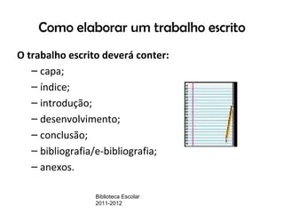Como elaborar um trabalho escrito
O trabalho escrito deverá conter:
   – capa;
   – índice;
   – introdução;
   – desenvolvimento;
   – conclusão;
   – bibliografia/e-bibliografia;
   – anexos.

                 Biblioteca Escolar
                 2011-2012
 