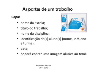 As partes de um trabalho
Capa:
   • nome da escola;
   • título do trabalho;
   • nome da disciplina;
   • identificação do(s) aluno(s) (nome, n.º, ano
     e turma);
   • data;
   • poderá conter uma imagem alusiva ao tema.


               Biblioteca Escolar
                   2011-2012
 