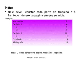 Índice
• Nele deve constar cada parte do trabalho e à
  frente, o número da página em que se inicia.
Exemplo:
           Introdução ……………..…...…………………………………………………. 3
           Capítulo 1 …………..…........….................................................. 4
               1.1. …………………..….…..……………………………………………….. 5
               1.2. ………………….….……………………………………................... 7
           Capítulo 2 ………………….………………………………………………….. 10
               2.1. ……………….…...…….………………………………………………. 12
           Conclusão ………...............…................................................. 18
           Bibliografia .……………………………………………………………………. 20



      Nota: O índice conta como página, mas não é paginado.

                                Biblioteca Escolar 2011-2012
 