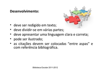 Desenvolvimento:


•   deve ser redigido em texto;
•   deve dividir-se em várias partes;
•   deve apresentar uma linguagem clara e correta;
•   pode ser ilustrado;
•   as citações devem ser colocadas “entre aspas” e
    com referência bibliográfica.




               Biblioteca Escolar 2011-2012
 
