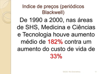 Indice de preços (periódicos
          Blackwell)
 De 1990 a 2000, nas áreas
de SHS, Medicina e Ciências
e Tecnologia houve aumento
 médio de 182% contra um
aumento do custo de vida de
            33%

                   SICD2 / BU Droit-lettres   11
 