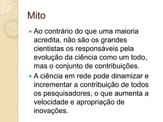Mito
 Ao contrário do que uma maioria
  acredita, não são os grandes
  cientistas os responsáveis pela
  evolução da ciência como um todo,
  mas o conjunto de contribuições.
 A ciência em rede pode dinamizar e
  incrementar a contribuição de todos
  os pesquisadores, o que aumenta a
  velocidade e apropriação de
  inovações.
 