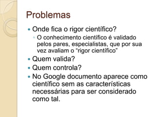 Problemas
   Onde fica o rigor científico?
    ◦ O conhecimento científico é validado
      pelos pares, especialistas, que por sua
      vez avaliam o “rigor científico”
 Quem valida?
 Quem controla?
 No Google documento aparece como
  científico sem as características
  necessárias para ser considerado
  como tal.
 