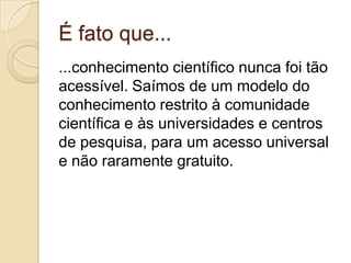 É fato que...
...conhecimento científico nunca foi tão
acessível. Saímos de um modelo do
conhecimento restrito à comunidade
científica e às universidades e centros
de pesquisa, para um acesso universal
e não raramente gratuito.
 