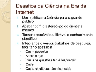 Desafios da Ciência na Era da
Internet
1. Desmistificar a Ciência para o grande
   público
2. Acabar com o estereótipo do cientista
   maluco
3. Tornar acessível e utilizável o conhecimento
   científico
4. Integrar os diversos trabalhos de pesquisa,
   facilitar o acesso a
     ◦   Quem pesquisa
     ◦   Sobre o quê
     ◦   Quais os questões tenta responder
     ◦   Onde
     ◦   Quais resultados têm alcançado
 