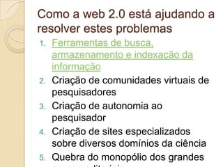 Como a web 2.0 está ajudando a
resolver estes problemas
1.   Ferramentas de busca,
     armazenamento e indexação da
     informação
2.   Criação de comunidades virtuais de
     pesquisadores
3.   Criação de autonomia ao
     pesquisador
4.   Criação de sites especializados
     sobre diversos domínios da ciência
5.   Quebra do monopólio dos grandes
 