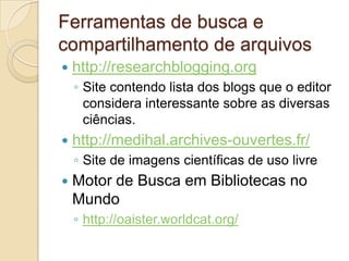 Ferramentas de busca e
compartilhamento de arquivos
   http://researchblogging.org
    ◦ Site contendo lista dos blogs que o editor
      considera interessante sobre as diversas
      ciências.
   http://medihal.archives-ouvertes.fr/
    ◦ Site de imagens científicas de uso livre
   Motor de Busca em Bibliotecas no
    Mundo
    ◦ http://oaister.worldcat.org/
 