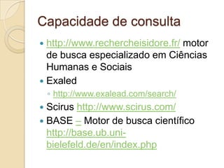 Capacidade de consulta
 http://www.rechercheisidore.fr/ motor
  de busca especializado em Ciências
  Humanas e Sociais
 Exaled
    ◦ http://www.exalead.com/search/
 Scirus http://www.scirus.com/
 BASE – Motor de busca científico
  http://base.ub.uni-
  bielefeld.de/en/index.php
 