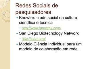 Redes Sociais de
pesquisadores
   Knowtex - rede social da cultura
    científica e técnica
    ◦ http://www.knowtex.com/
   San Diego Biotecnology Network
    ◦ http://sdbn.org/
   Modelo Ciência Individual para um
    modelo de colaboração em rede.
 