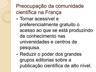 Preocupação da comunidade
científica na França
 Tornar acessível e
  preferencialmente gratuito o
  acesso ao que se está produzindo
  de conhecimento nas
  universidades e centros de
  pesquisa.
 Reduzir o poder dos grandes
  grupos editorias sobre a
  publicação científica de alto nível.
 