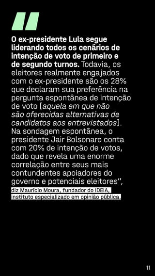 11
“
O ex-presidente Lula segue
liderando todos os cenários de
intenção de voto de primeiro e
de segundo turnos. Todavia, os
eleitores realmente engajados
com o ex-presidente são os 28%
que declaram sua preferência na
pergunta espontânea de intenção
de voto [aquela em que não
são oferecidas alternativas de
candidatos aos entrevistados].
Na sondagem espontânea, o
presidente Jair Bolsonaro conta
com 20% de intenção de votos,
dado que revela uma enorme
correlação entre seus mais
contundentes apoiadores do
governo e potenciais eleitores”,
diz Maurício Moura, fundador do IDEIA,
instituto especializado em opinião pública.
11
 