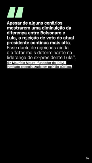 14
“
Apesar de alguns cenários
mostrarem uma diminuição da
diferença entre Bolsonaro e
Lula, a rejeição de voto do atual
presidente continua mais alta.
Esse duelo de rejeições ainda
é o fator mais determinante na
liderança do ex-presidente Lula”,
diz Maurício Moura, fundador do IDEIA,
instituto especializado em opinião pública.
14
 
