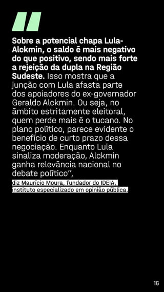 16
“
Sobre a potencial chapa Lula-
Alckmin, o saldo é mais negativo
do que positivo, sendo mais forte
a rejeição da dupla na Região
Sudeste. Isso mostra que a
junção com Lula afasta parte
dos apoiadores do ex-governador
Geraldo Alckmin. Ou seja, no
âmbito estritamente eleitoral,
quem perde mais é o tucano. No
plano político, parece evidente o
benefício de curto prazo dessa
negociação. Enquanto Lula
sinaliza moderação, Alckmin
ganha relevância nacional no
debate político”,
diz Maurício Moura, fundador do IDEIA,
instituto especializado em opinião pública.
16
 