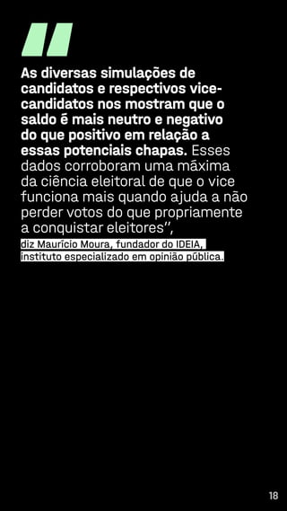 18
“
As diversas simulações de
candidatos e respectivos vice-
candidatos nos mostram que o
saldo é mais neutro e negativo
do que positivo em relação a
essas potenciais chapas. Esses
dados corroboram uma máxima
da ciência eleitoral de que o vice
funciona mais quando ajuda a não
perder votos do que propriamente
a conquistar eleitores”,
diz Maurício Moura, fundador do IDEIA,
instituto especializado em opinião pública.
18
 