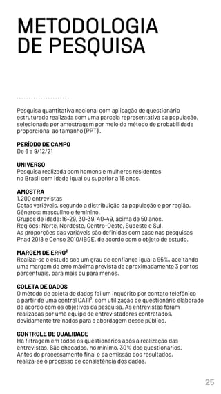 25
Pesquisa quantitativa nacional com aplicação de questionário
estruturado realizada com uma parcela representativa da população,
selecionada por amostragem por meio do método de probabilidade
proporcional ao tamanho (PPT)¹.
PERÍODO DE CAMPO
De 6 a 9/12/21
UNIVERSO
Pesquisa realizada com homens e mulheres residentes
no Brasil com idade igual ou superior a 16 anos.
AMOSTRA
1.200 entrevistas
Cotas variáveis, segundo a distribuição da população e por região.
Gêneros: masculino e feminino.
Grupos de idade:16-29, 30-39, 40-49, acima de 50 anos.
Regiões: Norte, Nordeste, Centro-Oeste, Sudeste e Sul.
As proporções das variáveis são definidas com base nas pesquisas
Pnad 2018 e Censo 2010/IBGE, de acordo com o objeto de estudo.
MARGEM DE ERRO²
Realiza-se o estudo sob um grau de confiança igual a 95%, aceitando
uma margem de erro máxima prevista de aproximadamente 3 pontos
percentuais, para mais ou para menos.
COLETA DE DADOS
O método de coleta de dados foi um inquérito por contato telefônico
a partir de uma central CATI³, com utilização de questionário elaborado
de acordo com os objetivos da pesquisa. As entrevistas foram
realizadas por uma equipe de entrevistadores contratados,
devidamente treinados para a abordagem desse público.
CONTROLE DE QUALIDADE
Há filtragem em todos os questionários após a realização das
entrevistas. São checados, no mínimo, 30% dos questionários.
Antes do processamento final e da emissão dos resultados,
realiza-se o processo de consistência dos dados.
METODOLOGIA
DE PESQUISA
 