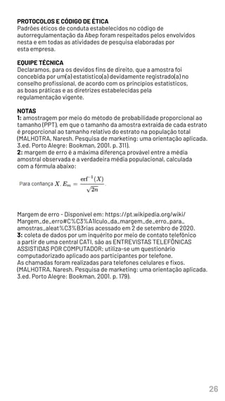 26
PROTOCOLOS E CÓDIGO DE ÉTICA
Padrões éticos de conduta estabelecidos no código de
autorregulamentação da Abep foram respeitados pelos envolvidos
nesta e em todas as atividades de pesquisa elaboradas por
esta empresa.
EQUIPE TÉCNICA
Declaramos, para os devidos fins de direito, que a amostra foi
concebida por um(a) estatístico(a) devidamente registrado(a) no
conselho profissional, de acordo com os princípios estatísticos,
as boas práticas e as diretrizes estabelecidas pela
regulamentação vigente.
NOTAS
1: amostragem por meio do método de probabilidade proporcional ao
tamanho (PPT), em que o tamanho da amostra extraída de cada estrato
é proporcional ao tamanho relativo do estrato na população total
(MALHOTRA, Naresh. Pesquisa de marketing: uma orientação aplicada.
3.ed. Porto Alegre: Bookman, 2001. p. 311).
2: margem de erro é a máxima diferença provável entre a média
amostral observada e a verdadeira média populacional, calculada
com a fórmula abaixo:
Margem de erro - Disponível em: https://pt.wikipedia.org/wiki/
Margem_de_erro#C%C3%A1lculo_da_margem_de_erro_para_
amostras_aleat%C3%B3rias acessado em 2 de setembro de 2020.
3: coleta de dados por um inquérito por meio de contato telefônico
a partir de uma central CATI, são as ENTREVISTAS TELEFÔNICAS
ASSISTIDAS POR COMPUTADOR; utiliza-se um questionário
computadorizado aplicado aos participantes por telefone.
As chamadas foram realizadas para telefones celulares e fixos.
(MALHOTRA, Naresh. Pesquisa de marketing: uma orientação aplicada.
3.ed. Porto Alegre: Bookman, 2001. p. 179).
 