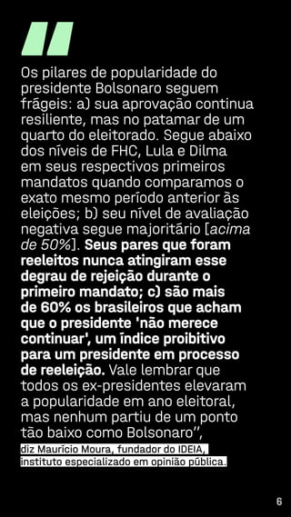 6
“
Os pilares de popularidade do
presidente Bolsonaro seguem
frágeis: a) sua aprovação continua
resiliente, mas no patamar de um
quarto do eleitorado. Segue abaixo
dos níveis de FHC, Lula e Dilma
em seus respectivos primeiros
mandatos quando comparamos o
exato mesmo período anterior às
eleições; b) seu nível de avaliação
negativa segue majoritário [acima
de 50%]. Seus pares que foram
reeleitos nunca atingiram esse
degrau de rejeição durante o
primeiro mandato; c) são mais
de 60% os brasileiros que acham
que o presidente 'não merece
continuar', um índice proibitivo
para um presidente em processo
de reeleição. Vale lembrar que
todos os ex-presidentes elevaram
a popularidade em ano eleitoral,
mas nenhum partiu de um ponto
tão baixo como Bolsonaro”,
diz Maurício Moura, fundador do IDEIA,
instituto especializado em opinião pública.
6
 