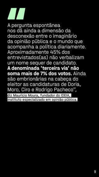9
“
A pergunta espontânea
nos dá ainda a dimensão da
desconexão entre o imaginário
da opinião pública e o mundo que
acompanha a política diariamente.
Aproximadamente 45% dos
entrevistados(as) não verbalizam
um nome sequer de candidato.
A denominada 'terceira via' não
soma mais de 7% dos votos. Ainda
são embrionárias na cabeça do
eleitor as candidaturas de Doria,
Moro, Ciro e Rodrigo Pacheco”,
diz Maurício Moura, fundador do IDEIA,
instituto especializado em opinião pública.
9
 