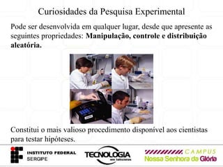 Curiosidades da Pesquisa Experimental
Pode ser desenvolvida em qualquer lugar, desde que apresente as
seguintes propriedades: Manipulação, controle e distribuição
aleatória.




Constitui o mais valioso procedimento disponível aos cientistas
para testar hipóteses.
 