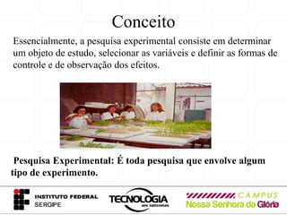 Conceito
Essencialmente, a pesquisa experimental consiste em determinar
um objeto de estudo, selecionar as variáveis e definir as formas de
controle e de observação dos efeitos.




 Pesquisa Experimental: É toda pesquisa que envolve algum
tipo de experimento.
 