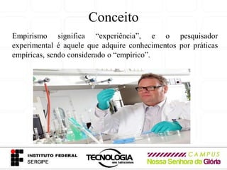 Conceito
Empirismo significa “experiência”, e o pesquisador
experimental é aquele que adquire conhecimentos por práticas
empíricas, sendo considerado o “empírico”.
 
