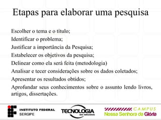 Etapas para elaborar uma pesquisa
Escolher o tema e o título;
Identificar o problema;
Justificar a importância da Pesquisa;
Estabelecer os objetivos da pesquisa;
Delinear como ela será feita (metodologia)
Analisar e tecer considerações sobre os dados coletados;
Apresentar os resultados obtidos;
Aprofundar seus conhecimentos sobre o assunto lendo livros,
artigos, dissertações.
 