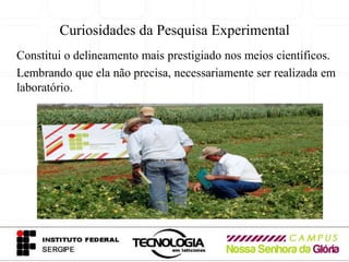 Curiosidades da Pesquisa Experimental
Constitui o delineamento mais prestigiado nos meios científicos.
Lembrando que ela não precisa, necessariamente ser realizada em
laboratório.
 