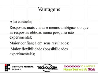 Vantagens

Alto controle;
Respostas mais claras e menos ambíguas do que
as respostas obtidas numa pesquisa não
experimental;
Maior confiança em seus resultados;
 Maior flexibilidade (possibilidades
experimentais);
 