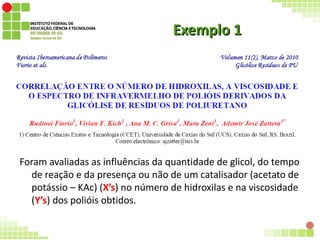 Exemplo 1Exemplo 1
Foram avaliadas as influências da quantidade de glicol, do tempo
de reação e da presença ou não de um catalisador (acetato de
potássio – KAc) (X’s) no número de hidroxilas e na viscosidade
(Y’s) dos polióis obtidos.
 