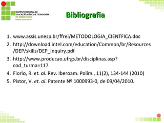 BibliografiaBibliografia
1. www.assis.unesp.br/ffrei/METODOLOGIA_CIENTFICA.doc
2. http://download.intel.com/education/Common/br/Resources
/DEP/skills/DEP_Inquiry.pdf
3. http://www.producao.ufrgs.br/disciplinas.asp?
cod_turma=117
4. Fiorio, R. et. al. Rev. Iberoam. Polím., 11(2), 134-144 (2010)
5. Pistor, V. et. al. Patente Nº 1000993-0, de 09/04/2010.
18
 