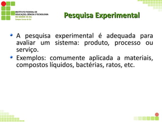 Pesquisa ExperimentalPesquisa Experimental
A pesquisa experimental é adequada para
avaliar um sistema: produto, processo ou
serviço.
Exemplos: comumente aplicada a materiais,
compostos líquidos, bactérias, ratos, etc.
 