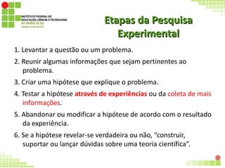 Etapas da PesquisaEtapas da Pesquisa
ExperimentalExperimental
1. Levantar a questão ou um problema.
2. Reunir algumas informações que sejam pertinentes ao
problema.
3. Criar uma hipótese que explique o problema.
4. Testar a hipótese através de experiências ou da coleta de mais
informações.
5. Abandonar ou modificar a hipótese de acordo com o resultado
da experiência.
6. Se a hipótese revelar-se verdadeira ou não, “construir,
suportar ou lançar dúvidas sobre uma teoria científica”.
 