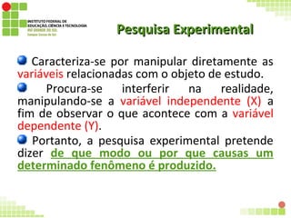 Pesquisa ExperimentalPesquisa Experimental
Caracteriza-se por manipular diretamente as
variáveis relacionadas com o objeto de estudo.
Procura-se interferir na realidade,
manipulando-se a variável independente (X) a
fim de observar o que acontece com a variável
dependente (Y).
Portanto, a pesquisa experimental pretende
dizer de que modo ou por que causas um
determinado fenômeno é produzido.
 