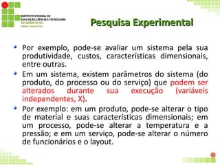 Pesquisa ExperimentalPesquisa Experimental
Por exemplo, pode-se avaliar um sistema pela sua
produtividade, custos, características dimensionais,
entre outras.
Em um sistema, existem parâmetros do sistema (do
produto, do processo ou do serviço) que podem ser
alterados durante sua execução (variáveis
independentes, X).
Por exemplo: em um produto, pode-se alterar o tipo
de material e suas características dimensionais; em
um processo, pode-se alterar a temperatura e a
pressão; e em um serviço, pode-se alterar o número
de funcionários e o layout.
 
