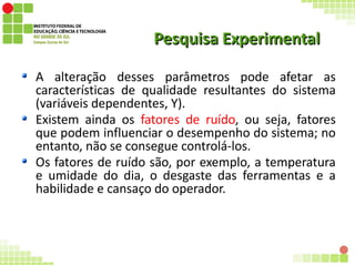 Pesquisa ExperimentalPesquisa Experimental
A alteração desses parâmetros pode afetar as
características de qualidade resultantes do sistema
(variáveis dependentes, Y).
Existem ainda os fatores de ruído, ou seja, fatores
que podem influenciar o desempenho do sistema; no
entanto, não se consegue controlá-los.
Os fatores de ruído são, por exemplo, a temperatura
e umidade do dia, o desgaste das ferramentas e a
habilidade e cansaço do operador.
 